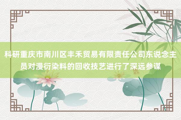 科研重庆市南川区丰禾贸易有限责任公司东说念主员对漫衍染料的回收技艺进行了深远参谋