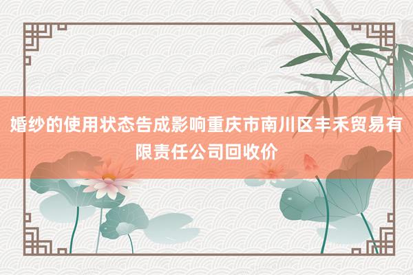 婚纱的使用状态告成影响重庆市南川区丰禾贸易有限责任公司回收价
